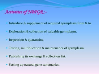 Activities of NBPGR :-
 Introduce & supplement of required germplasm from & to.
 Exploration & collection of valuable germplasm.
 Inspection & quarantine.
 Testing, multiplication & maintenance of germplasm.
 Publishing its exchange & collection list.
 Setting up natural gene sanctuaries.
 