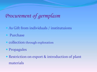 Procurement of germplasm
 As Gift from individuals / institutuions
 Purchase
 collection through exploration
 Propagules
 Restriction on export & introduction of plant
materials
 