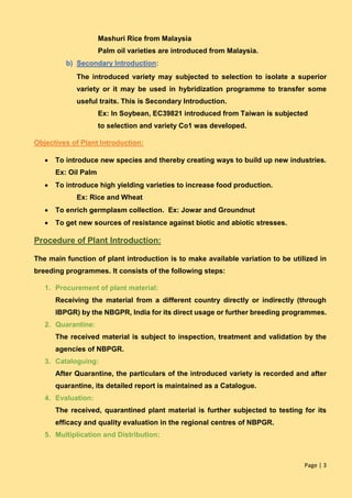 Page | 3
Mashuri Rice from Malaysia
Palm oil varieties are introduced from Malaysia.
b) Secondary Introduction:
The introduced variety may subjected to selection to isolate a superior
variety or it may be used in hybridization programme to transfer some
useful traits. This is Secondary Introduction.
Ex: In Soybean, EC39821 introduced from Taiwan is subjected
to selection and variety Co1 was developed.
Objectives of Plant Introduction:
 To introduce new species and thereby creating ways to build up new industries.
Ex: Oil Palm
 To introduce high yielding varieties to increase food production.
Ex: Rice and Wheat
 To enrich germplasm collection. Ex: Jowar and Groundnut
 To get new sources of resistance against biotic and abiotic stresses.
Procedure of Plant Introduction:
The main function of plant introduction is to make available variation to be utilized in
breeding programmes. It consists of the following steps:
1. Procurement of plant material:
Receiving the material from a different country directly or indirectly (through
IBPGR) by the NBGPR, India for its direct usage or further breeding programmes.
2. Quarantine:
The received material is subject to inspection, treatment and validation by the
agencies of NBPGR.
3. Cataloguing:
After Quarantine, the particulars of the introduced variety is recorded and after
quarantine, its detailed report is maintained as a Catalogue.
4. Evaluation:
The received, quarantined plant material is further subjected to testing for its
efficacy and quality evaluation in the regional centres of NBPGR.
5. Multiplication and Distribution:
 