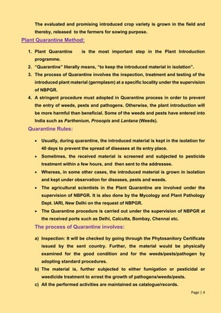 Page | 4
The evaluated and promising introduced crop variety is grown in the field and
thereby, released to the farmers for sowing purpose.
Plant Quarantine Method:
1. Plant Quarantine is the most important step in the Plant Introduction
programme.
2. “Quarantine” literally means, “to keep the introduced material in isolation”.
3. The process of Quarantine involves the inspection, treatment and testing of the
introduced plant material (germplasm) at a specific locality under the supervision
of NBPGR.
4. A stringent procedure must adopted in Quarantine process in order to prevent
the entry of weeds, pests and pathogens. Otherwise, the plant introduction will
be more harmful than beneficial. Some of the weeds and pests have entered into
India such as Parthenium, Prosopis and Lantana (Weeds).
Quarantine Rules:
 Usually, during quarantine, the introduced material is kept in the isolation for
40 days to prevent the spread of diseases at its entry place.
 Sometimes, the received material is screened and subjected to pesticide
treatment within a few hours, and then sent to the addressee.
 Whereas, in some other cases, the introduced material is grown in isolation
and kept under observation for diseases, pests and weeds.
 The agricultural scientists in the Plant Quarantine are involved under the
supervision of NBPGR. It is also done by the Mycology and Plant Pathology
Dept. IARI, New Delhi on the request of NBPGR.
 The Quarantine procedure is carried out under the supervision of NBPGR at
the received ports such as Delhi, Calcutta, Bombay, Chennai etc.
The process of Quarantine involves:
a) Inspection: It will be checked by going through the Phytosanitory Certificate
issued by the sent country. Further, the material would be physically
examined for the good condition and for the weeds/pests/pathogen by
adopting standard procedures.
b) The material is, further subjected to either fumigation or pesticidal or
weedicide treatment to arrest the growth of pathogens/weeds/pests.
c) All the performed activities are maintained as catalogue/records.
 
