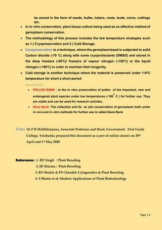 Page | 6
be stored in the form of seeds, bulbs, tubers, roots, buds, corns, cuttings
etc.
 In in vitro conservation, plant tissue culture being used as an effective method of
germplasm conservation.
 The methodology of this process includes the low temperature strategies such
as 1.) Cryopreservation and 2.) Cold Storage.
 Cryopreservation is a technique, where the germplasm/seed is subjected to solid
Carbon dioxide (-79 ℃) along with some cryoprotectants (DMSO) and stored in
the deep freezers (-80℃)/ freezers of vapour nitrogen (-150℃) or the liquid
nitrogen (-196℃) in order to maintain their longevity.
 Cold storage is another technique where the material is preserved under 1-9oC
temperature for short a short period
…………….
 POLLEN BANK : is the in vitro preservation of pollen of the important, rare and
endangered plant species under low temperatures (-196
O
C ) for further use. They
are viable and can be used for research activites.
 Gene Bank: The collection and its ex situ conservation of germplasm both under
in vivo and in vitro methods for further use is called Gene Bank
Note: Dr P B Mallikharjuna, Associate Professor and Head, Government First Grade
College, Yelahanka prepared this document as a part of online classes on 30th
April and 1st May 2020
References : 1. BD Singh : Plant Breeding
2. JR Sharma : Plant Breeding
3. RS Shukla & PS Chandel: Cytogenetics & Plant Breeding
4. S Bhatia et al: Modern Applications of Plant Biotechnology
 