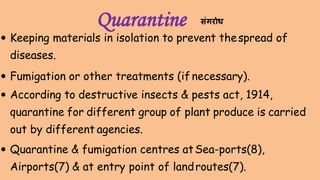 Quarantine
 Keeping materials in isolation to prevent thespread of
diseases.
 Fumigation or other treatments (if necessary).
 According to destructive insects & pests act, 1914,
quarantine for different group of plant produce is carried
out by different agencies.
 Quarantine & fumigation centres atSea-ports(8),
Airports(7) & at entry point of landroutes(7).
संगरोि
 