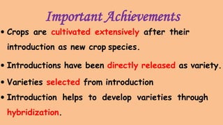 Important Achievements
 Crops are cultivated extensively after their
introduction as new crop species.
 Introductions have been directly released as variety.
 Varieties selected from introduction
 Introduction helps to develop varieties through
hybridization.
 