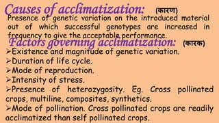 Causes of acclimatization:
Existence and magnitude of genetic variation.
Duration of life cycle.
Mode of reproduction.
Intensity of stress.
Presence of heterozygosity. Eg. Cross pollinated
crops, multiline, composites, synthetics.
Mode of pollination. Cross pollinated crops are readily
acclimatized than self pollinated crops.
Presence of genetic variation on the introduced material
out of which successful genotypes are increased in
frequency to give the acceptable performance.
Factors governing acclimatization: (कारक)
(कारण)
 