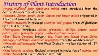 History of Plant Introduction
Mung, mustard, pear, apple and walnut were introduced from the
Central Asian Center of origin
Sesame, Jowar, arhar, Asian Cotton and finger millet originated in
Africa and traveled to India
Muslim invaders introduced cherries and grapes from Afghanistan
by 1300 A.D in India
Portuguese introduced Maize, groundnut, chillies, potato, sweet
potato, guava pineapple, papaya, cashew nut and Tobacco.
East India Company brought tea, litchi, and loquat from China.
Cabbage, cauliflower and other vegetables from the Mediterranean;
Annatto and mahogany from West Indies in the last quarter of 18th
century.
Kew botanic gardens, England arranged introduction of quinine and
rubber trees from South America into India.
 