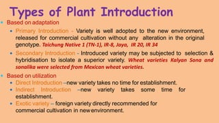 Types of Plant Introduction
 Based on adaptation
 Primary Introduction - Variety is well adopted to the new environment,
released for commercial cultivation without any alteration in the original
genotype. Taichung Native 1 (TN-1), IR-8, Jaya, IR 20, IR 34
 Secondary Introduction - Introduced variety may be subjected to selection &
hybridisation to isolate a superior variety. Wheat varieties Kalyan Sona and
sonalika were selected from Mexican wheat varieties.
 Based on utilization
 Direct Introduction –new variety takes no time for establishment.
 Indirect Introduction –new variety takes some time for
establishment.
 Exotic variety – foreign variety directly recommended for
commercial cultivation in newenvironment.
 