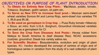 OBJECTIVES OR PURPOSE OF PLANT INTRODUCTION
1. To Obtain An Entirely New Crop Plant:- Viz.Maize, potato, tomato,
Tobacco, Soybean, gobhi sarson, oil palm etc.
2. To Serve as New HYV to increase food prod.:- Mexican semi-dwarf
wheat varieties Sonora 64 and Lerma Rojo, semi-drawf rice varieties TN
1, IR-8 and IR-36 .
3. To Be used as germplasm in Crop Imp. :- Pusa Ruby tomato =Meeruty
x Sioux, an intro. from U.S.A. Sorghum, Groundnut introduced varieties
are used as a germplasm for CI.
4. To Save the Crop from Diseases And Pests:- Hevea rubber from
Malaya to South America to (leaf disease Res). NCAC accessions
(rust)res. groundnut. Dasal rice variety saline res.
5. For Scientific Studies:- Biosystematics, evolution and origin of plant
species. N.I. Vavilov developed the concept of centres of origin and of
homologous series in variation from the study of a vast collection of plant
types.
 