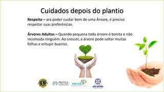 Cuidados depois do plantio
Respeito – ara poder cuidar bem de uma Árvore, é preciso
respeitar suas preferências.
Árvores Adultas – Quando pequena toda árvore é bonita e não
incomoda ninguém. Ao crescer, a árvore pode soltar muitas
folhas e entupir bueiros.
 