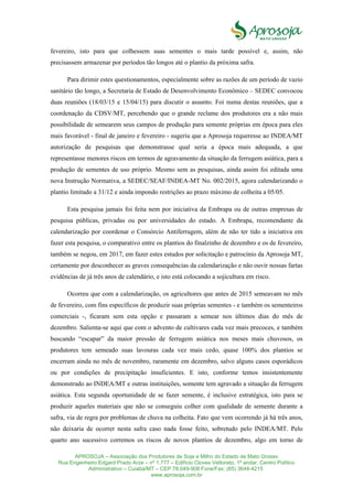 APROSOJA – Associação dos Produtores de Soja e Milho do Estado de Mato Grosso
Rua Engenheiro Edgard Prado Arze – nº 1.777 – Edifício Cloves Vettorato, 1ª andar, Centro Político
Administrativo – Cuiabá/MT – CEP 78.049-908 Fone/Fax: (65) 3644-4215
www.aprosoja.com.br
fevereiro, isto para que colhessem suas sementes o mais tarde possível e, assim, não
precisassem armazenar por períodos tão longos até o plantio da próxima safra.
Para dirimir estes questionamentos, especialmente sobre as razões de um período de vazio
sanitário tão longo, a Secretaria de Estado de Desenvolvimento Econômico – SEDEC convocou
duas reuniões (18/03/15 e 15/04/15) para discutir o assunto. Foi numa destas reuniões, que a
coordenação da CDSV/MT, percebendo que o grande reclame dos produtores era a não mais
possibilidade de semearem seus campos de produção para semente próprias em época para eles
mais favorável - final de janeiro e fevereiro - sugeriu que a Aprosoja requeresse ao INDEA/MT
autorização de pesquisas que demonstrasse qual seria a época mais adequada, a que
representasse menores riscos em termos de agravamento da situação da ferrugem asiática, para a
produção de sementes de uso próprio. Mesmo sem as pesquisas, ainda assim foi editada uma
nova Instrução Normativa, a SEDEC/SEAF/INDEA-MT No. 002/2015, agora calendarizando o
plantio limitado a 31/12 e ainda impondo restrições ao prazo máximo de colheita a 05/05.
Esta pesquisa jamais foi feita nem por iniciativa da Embrapa ou de outras empresas de
pesquisa públicas, privadas ou por universidades do estado. A Embrapa, recomendante da
calendarização por coordenar o Consórcio Antiferrugem, além de não ter tido a iniciativa em
fazer esta pesquisa, o comparativo entre os plantios do finalzinho de dezembro e os de fevereiro,
também se negou, em 2017, em fazer estes estudos por solicitação e patrocínio da Aprosoja MT,
certamente por desconhecer as graves consequências da calendarização e não ouvir nossas fartas
evidências de já três anos de calendário, e isto está colocando a sojicultura em risco.
Ocorreu que com a calendarização, os agricultores que antes de 2015 semeavam no mês
de fevereiro, com fins específicos de produzir suas próprias sementes - e também os sementeiros
comerciais -, ficaram sem esta opção e passaram a semear nos últimos dias do mês de
dezembro. Salienta-se aqui que com o advento de cultivares cada vez mais precoces, e também
buscando “escapar” da maior pressão de ferrugem asiática nos meses mais chuvosos, os
produtores tem semeado suas lavouras cada vez mais cedo, quase 100% dos plantios se
encerram ainda no mês de novembro, raramente em dezembro, salvo alguns casos esporádicos
ou por condições de precipitação insuficientes. E isto, conforme temos insistentemente
demonstrado ao INDEA/MT e outras instituições, somente tem agravado a situação da ferrugem
asiática. Esta segunda oportunidade de se fazer semente, é inclusive estratégica, isto para se
produzir aqueles materiais que não se conseguiu colher com qualidade de semente durante a
safra, via de regra por problemas de chuva na colheita. Fato que vem ocorrendo já há três anos,
não deixaria de ocorrer nesta safra caso nada fosse feito, sobretudo pelo INDEA/MT. Pelo
quarto ano sucessivo corremos os riscos de novos plantios de dezembro, algo em torno de
 