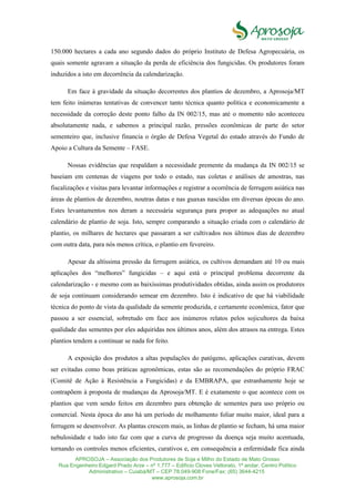 APROSOJA – Associação dos Produtores de Soja e Milho do Estado de Mato Grosso
Rua Engenheiro Edgard Prado Arze – nº 1.777 – Edifício Cloves Vettorato, 1ª andar, Centro Político
Administrativo – Cuiabá/MT – CEP 78.049-908 Fone/Fax: (65) 3644-4215
www.aprosoja.com.br
150.000 hectares a cada ano segundo dados do próprio Instituto de Defesa Agropecuária, os
quais somente agravam a situação da perda de eficiência dos fungicidas. Os produtores foram
induzidos a isto em decorrência da calendarização.
Em face à gravidade da situação decorrentes dos plantios de dezembro, a Aprosoja/MT
tem feito inúmeras tentativas de convencer tanto técnica quanto política e economicamente a
necessidade da correção deste ponto falho da IN 002/15, mas até o momento não aconteceu
absolutamente nada, e sabemos a principal razão, pressões econômicas de parte do setor
sementeiro que, inclusive financia o órgão de Defesa Vegetal do estado através do Fundo de
Apoio a Cultura da Semente – FASE.
Nossas evidências que respaldam a necessidade premente da mudança da IN 002/15 se
baseiam em centenas de viagens por todo o estado, nas coletas e análises de amostras, nas
fiscalizações e visitas para levantar informações e registrar a ocorrência de ferrugem asiática nas
áreas de plantios de dezembro, noutras datas e nas guaxas nascidas em diversas épocas do ano.
Estes levantamentos nos deram a necessária segurança para propor as adequações no atual
calendário de plantio de soja. Isto, sempre comparando a situação criada com o calendário de
plantio, os milhares de hectares que passaram a ser cultivados nos últimos dias de dezembro
com outra data, para nós menos crítica, o plantio em fevereiro.
Apesar da altíssima pressão da ferrugem asiática, os cultivos demandam até 10 ou mais
aplicações dos “melhores” fungicidas – e aqui está o principal problema decorrente da
calendarização - e mesmo com as baixíssimas produtividades obtidas, ainda assim os produtores
de soja continuam considerando semear em dezembro. Isto é indicativo de que há viabilidade
técnica do ponto de vista da qualidade da semente produzida, e certamente econômica, fator que
passou a ser essencial, sobretudo em face aos inúmeros relatos pelos sojicultores da baixa
qualidade das sementes por eles adquiridas nos últimos anos, além dos atrasos na entrega. Estes
plantios tendem a continuar se nada for feito.
A exposição dos produtos a altas populações do patógeno, aplicações curativas, devem
ser evitadas como boas práticas agronômicas, estas são as recomendações do próprio FRAC
(Comitê de Ação à Resistência a Fungicidas) e da EMBRAPA, que estranhamente hoje se
contrapõem à proposta de mudanças da Aprosoja/MT. E é exatamente o que acontece com os
plantios que vem sendo feitos em dezembro para obtenção de sementes para uso próprio ou
comercial. Nesta época do ano há um período de molhamento foliar muito maior, ideal para a
ferrugem se desenvolver. As plantas crescem mais, as linhas de plantio se fecham, há uma maior
nebulosidade e tudo isto faz com que a curva de progresso da doença seja muito acentuada,
tornando os controles menos eficientes, curativos e, em consequência a enfermidade fica ainda
 