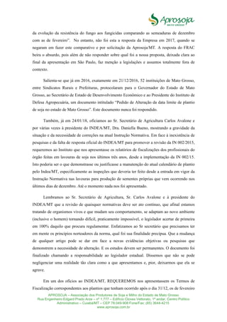 APROSOJA – Associação dos Produtores de Soja e Milho do Estado de Mato Grosso
Rua Engenheiro Edgard Prado Arze – nº 1.777 – Edifício Cloves Vettorato, 1ª andar, Centro Político
Administrativo – Cuiabá/MT – CEP 78.049-908 Fone/Fax: (65) 3644-4215
www.aprosoja.com.br
da evolução da resistência do fungo aos fungicidas comparando as semeaduras de dezembro
com as de fevereiro”. No entanto, não foi esta a resposta da Empresa em 2017, quando se
negaram em fazer este comparativo e por solicitação da Aprosoja/MT. A resposta do FRAC
beira o absurdo, pois além de não responder sobre qual foi a nossa proposta, deixada clara ao
final da apresentação em São Paulo, faz menção a legislações e assuntos totalmente fora de
contexto.
Salienta-se que já em 2016, exatamente em 21/12/2016, 52 instituições de Mato Grosso,
entre Sindicatos Rurais e Prefeituras, protocolaram para o Governador do Estado de Mato
Grosso, ao Secretário de Estado de Desenvolvimento Econômico e ao Presidente do Instituto de
Defesa Agropecuária, um documento intitulado “Pedido de Alteração da data limite de plantio
de soja no estado de Mato Grosso”. Este documento nunca foi respondido.
Também, já em 24/01/18, oficiamos ao Sr. Secretário de Agricultura Carlos Avalone e
por várias vezes à presidente do INDEA/MT, Dra. Daniella Bueno, mostrando a gravidade da
situação e da necessidade de correções na atual Instrução Normativa. Em face à inexistência de
pesquisas e da falta de resposta oficial do INDEA/MT para promover a revisão da IN 002/2015,
requeremos ao Instituto que nos apresentasse os relatórios de fiscalizações dos profissionais do
órgão feitas em lavouras de soja nos últimos três anos, desde a implementação da IN 002/15.
Isto poderia ser o que demonstrasse ou justificasse a manutenção do atual calendário de plantio
pelo Indea/MT, especificamente as inspeções que deveria ter feito desde a entrada em vigor da
Instrução Normativa nas lavouras para produção de sementes próprias que vem ocorrendo nos
últimos dias de dezembro. Até o momento nada nos foi apresentado.
Lembramos ao Sr. Secretário de Agricultura, Sr. Carlos Avalone e à presidente do
INDEA/MT que a revisão de quaisquer normativas deve ser ato contínuo, que afinal estamos
tratando de organismos vivos e que mudam seu comportamento, se adaptam ao novo ambiente
(inclusive o homem) tornando difícil, praticamente impossível, o legislador acertar de primeira
em 100% daquilo que procura regulamentar. Enfatizamos ao Sr secretário que precisamos ter
em mente os princípios norteadores da norma, qual foi sua finalidade precípua. Que a mudança
de qualquer artigo pode se dar em face a novas evidências objetivas ou pesquisas que
demonstrem a necessidade de alteração. E os estudos devem ser permanentes. O documento foi
finalizado chamando a responsabilidade ao legislador estadual. Dissemos que não se pode
negligenciar uma realidade tão clara como a que apresentamos e, pior, deixarmos que ela se
agrave.
Em um dos ofícios ao INDEA/MT, REQUEREMOS nos apresentassem os Termos de
Fiscalização correspondentes aos plantios que tenham ocorrido após o dia 31/12, os de fevereiro
 