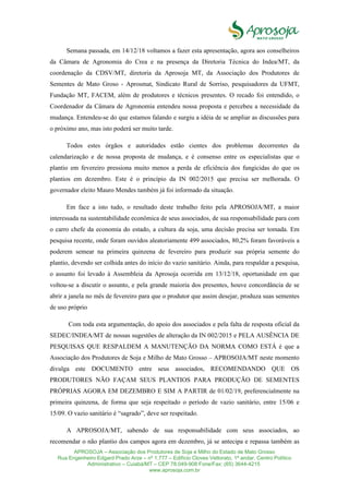 APROSOJA – Associação dos Produtores de Soja e Milho do Estado de Mato Grosso
Rua Engenheiro Edgard Prado Arze – nº 1.777 – Edifício Cloves Vettorato, 1ª andar, Centro Político
Administrativo – Cuiabá/MT – CEP 78.049-908 Fone/Fax: (65) 3644-4215
www.aprosoja.com.br
Semana passada, em 14/12/18 voltamos a fazer esta apresentação, agora aos conselheiros
da Câmara de Agronomia do Crea e na presença da Diretoria Técnica do Indea/MT, da
coordenação da CDSV/MT, diretoria da Aprosoja MT, da Associação dos Produtores de
Sementes de Mato Groso - Aprosmat, Sindicato Rural de Sorriso, pesquisadores da UFMT,
Fundação MT, FACEM, além de produtores e técnicos presentes. O recado foi entendido, o
Coordenador da Câmara de Agronomia entendeu nossa proposta e percebeu a necessidade da
mudança. Entendeu-se do que estamos falando e surgiu a idéia de se ampliar as discussões para
o próximo ano, mas isto poderá ser muito tarde.
Todos estes órgãos e autoridades estão cientes dos problemas decorrentes da
calendarização e de nossa proposta de mudança, e é consenso entre os especialistas que o
plantio em fevereiro pressiona muito menos a perda de eficiência dos fungicidas do que os
plantios em dezembro. Este é o princípio da IN 002/2015 que precisa ser melhorada. O
governador eleito Mauro Mendes também já foi informado da situação.
Em face a isto tudo, o resultado deste trabalho feito pela APROSOJA/MT, a maior
interessada na sustentabilidade econômica de seus associados, de sua responsabilidade para com
o carro chefe da economia do estado, a cultura da soja, uma decisão precisa ser tomada. Em
pesquisa recente, onde foram ouvidos aleatoriamente 499 associados, 80,2% foram favoráveis a
poderem semear na primeira quinzena de fevereiro para produzir sua própria semente do
plantio, devendo ser colhida antes do início do vazio sanitário. Ainda, para respaldar a pesquisa,
o assunto foi levado à Assembleia da Aprosoja ocorrida em 13/12/18, oportunidade em que
voltou-se a discutir o assunto, e pela grande maioria dos presentes, houve concordância de se
abrir a janela no mês de fevereiro para que o produtor que assim desejar, produza suas sementes
de uso próprio
Com toda esta argumentação, do apoio dos associados e pela falta de resposta oficial da
SEDEC/INDEA/MT de nossas sugestões de alteração da IN 002/2015 e PELA AUSÊNCIA DE
PESQUISAS QUE RESPALDEM A MANUTENÇÃO DA NORMA COMO ESTÁ é que a
Associação dos Produtores de Soja e Milho de Mato Grosso – APROSOJA/MT neste momento
divulga este DOCUMENTO entre seus associados, RECOMENDANDO QUE OS
PRODUTORES NÃO FAÇAM SEUS PLANTIOS PARA PRODUÇÃO DE SEMENTES
PRÓPRIAS AGORA EM DEZEMBRO E SIM A PARTIR de 01/02/19, preferencialmente na
primeira quinzena, de forma que seja respeitado o período de vazio sanitário, entre 15/06 e
15/09. O vazio sanitário é “sagrado”, deve ser respeitado.
A APROSOJA/MT, sabendo de sua responsabilidade com seus associados, ao
recomendar o não plantio dos campos agora em dezembro, já se antecipa e repassa também as
 