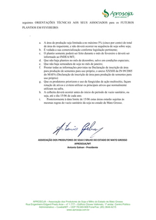 APROSOJA – Associação dos Produtores de Soja e Milho do Estado de Mato Grosso
Rua Engenheiro Edgard Prado Arze – nº 1.777 – Edifício Cloves Vettorato, 1ª andar, Centro Político
Administrativo – Cuiabá/MT – CEP 78.049-908 Fone/Fax: (65) 3644-4215
www.aprosoja.com.br
seguintes ORIENTAÇÕES TÉCNICAS AOS SEUS ASSOCIADOS para os FUTUROS
PLANTIOS EM FEVEREIRO:
.
a. A área de produção seja limitada a no máximo 5% (cinco por cento) do total
de área do requerente, e não deverá ocorrer na sequência de soja sobre soja;
b. É vedada a sua comercialização conforme legislação pertinente;
c. O plantio somente poderá ser feito durante o mês de fevereiro e deverá ser
informado ao INDEA/MT;
d. Que não haja plantios no mês de dezembro, salvo em condições especiais;
e. Que não haja semeadura de soja no mês de janeiro;
f. Prestar todas as informações previstas na Declaração de inscrição de área
para produção de sementes para uso próprio, o anexo XXXIII da IN 09/2005
do MAPA (Declaração de inscrição de área para produção de sementes para
uso próprio)
g. Que os produtores priorizem o uso de fungicidas de ação multissítio, façam
rotação de ativos e evitem utilizar os principais ativos que normalmente
utilizam na safra.
h. A colheita deverá ocorrer antes do início do período de vazio sanitário, ou
seja, até o dia 15/06 de cada ano.
i. Posteriormente à data limite de 15/06 estas áreas estarão sujeitas às
mesmas regras do vazio sanitário da soja no estado de Mato Grosso.
ASSOCIAÇÃO DOS PRODUTORES DE SOJA E MILHO DO ESTADO DE MATO GROSSO
APROSOJA/MT
Antonio Galvan - Presidente
 