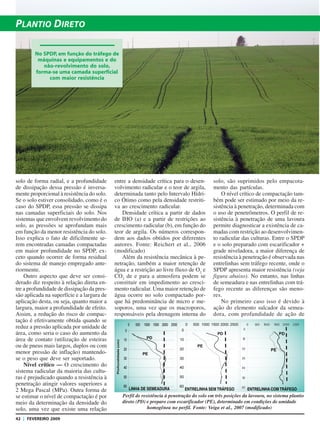42 | FEVEREIRO 2009
PLANTIO DIRETO
solo de forma radial, e a profundidade
de dissipação dessa pressão é inversa-
mente proporcional à resistência do solo.
Se o solo estiver consolidado, como é o
caso do SPDP, essa pressão se dissipa
nas camadas superficiais do solo. Nos
sistemas que envolvem revolvimento do
solo, as pressões se aprofundam mais
em função da menor resistência do solo.
Isso explica o fato de dificilmente se-
rem encontradas camadas compactadas
em maior profundidade no SPDP, ex-
ceto quando ocorrer de forma residual
do sistema de manejo empregado ante-
riormente.
Outro aspecto que deve ser consi-
derado diz respeito à relação direta en-
tre a profundidade de dissipação da pres-
são aplicada na superfície e a largura de
aplicação desta, ou seja, quanto maior a
largura, maior a profundidade de efeito.
Assim, a redução do risco de compac-
tação é efetivamente obtida quando se
reduz a pressão aplicada por unidade de
área, como seria o caso do aumento da
área de contato (utilização de esteiras
ou de pneus mais largos, duplos ou com
menor pressão de inflação) mantendo-
se o peso que deve ser suportado.
Nível crítico — O crescimento do
sistema radicular da maioria das cultu-
ras é prejudicado quando a resistência à
penetração atingir valores superiores a
2 Mega Pascal (MPa). Outra forma de
se estimar o nível de compactação é por
meio da determinação da densidade do
solo, uma vez que existe uma relação
entre a densidade crítica para o desen-
volvimento radicular e o teor de argila,
determinada tanto pelo Intervalo Hídri-
co Ótimo como pela densidade restriti-
va ao crescimento radicular.
Densidade crítica a partir de dados
de IHO (a) e a partir de restrições ao
crescimento radicular (b), em função do
teor de argila. Os números correspon-
dem aos dados obtidos por diferentes
autores. Fonte: Reichert et al., 2006
(modificado)
Além da resistência mecânica à pe-
netração, também a maior retenção de
água e a restrição ao livre fluxo de O2
e
CO2
de e para a atmosfera podem se
constituir em impedimento ao cresci-
mento radicular. Uma maior retenção de
água ocorre no solo compactado por-
que há predominância de micro e me-
soporos, uma vez que os macroporos,
responsáveis pela drenagem interna do
solo, são suprimidos pelo empacota-
mento das partículas.
O nível crítico de compactação tam-
bém pode ser estimado por meio da re-
sistência à penetração, determinada com
o uso de penetrômetros. O perfil de re-
sistência à penetração de uma lavoura
permite diagnosticar a existência de ca-
madas com restrição ao desenvolvimen-
to radicular das culturas. Entre o SPDP
e o solo preparado com escarificador +
grade niveladora, a maior diferença de
resistência à penetração é observada nas
entrelinhas sem tráfego recente, onde o
SPDP apresenta maior resistência (veja
figura abaixo). No entanto, nas linhas
de semeadura e nas entrelinhas com trá-
fego recente as diferenças são meno-
res.
No primeiro caso isso é devido à
ação do elemento sulcador da semea-
dora, com profundidade de ação de
No SPDP, em função do tráfego de
máquinas e equipamentos e do
não-revolvimento do solo,
forma-se uma camada superficial
com maior resistência
Perfil de resistência à penetração do solo em três posições da lavoura, no sistema plantio
direto (PD) e preparo com escarificador (PE), determinado em condições de umidade
homogênea no perfil. Fonte: Veiga et al., 2007 (modificado)
LINHA DE SEMEADURA ENTRELINHA SEM TRÁFEGO ENTRELINHA COM TRÁFEGO
 