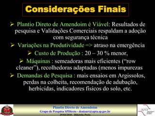 Considerações Finais
 Plantio Direto de Amendoim é Viável: Resultados de
 pesquisa e Validações Comerciais respaldam a adoção
                  com segurança técnica
 Variações na Produtividade => atraso na emergência
       Custo de Produção : 20 – 30 % menor,
    Máquinas : semeadoras mais eficientes (“row
  cleaner”), recolhedoras adaptadas (menos impurezas)
 Demandas de Pesquisa : mais ensaios em Argissolos,
     perdas na colheita, recomendação de adubação,
       herbicidas, indicadores físicos do solo, etc.


                    Plantio Direto de Amendoim
           Grupo de Pesquisa SPDireto - denizart@apta.sp.gov.br
                         29/04/2010 – Ribeirão Preto
 
