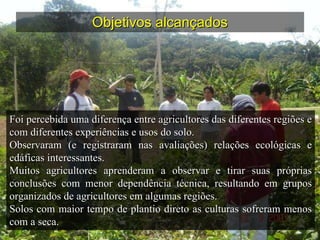Objetivos alcançados Foi percebida uma diferença entre agricultores das diferentes regiões e com diferentes experiências e usos do solo. Observaram (e registraram nas avaliações) relações ecológicas e edáficas interessantes. Muitos agricultores aprenderam a observar e tirar suas próprias conclusões com menor dependência técnica, resultando em grupos organizados de agricultores em algumas regiões. Solos com maior tempo de plantio direto as culturas sofreram menos com a seca. 