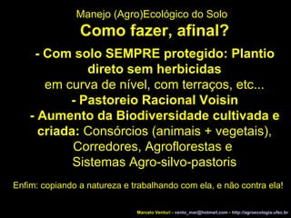 Marcelo Venturi -  [email_address]  -  http://agroecologia.ufsc.br Enfim: copiando a natureza e trabalhando com ela, e não contra ela! Manejo (Agro)Ecológico do Solo Como fazer, afinal? - Com solo SEMPRE protegido: Plantio direto sem herbicidas em curva de nível, com terraços, etc... - Pastoreio Racional Voisin - Aumento da Biodiversidade cultivada e criada:  Consórcios (animais + vegetais), Corredores, Agroflorestas e  Sistemas Agro-silvo-pastoris 
