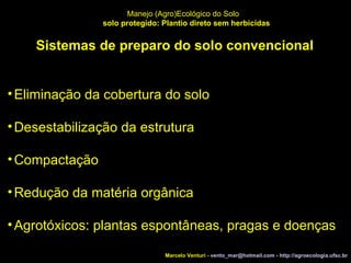 Marcelo Venturi -  [email_address]  -  http://agroecologia.ufsc.br Manejo (Agro)Ecológico do Solo solo protegido: Plantio direto sem herbicidas Sistemas de preparo do solo convencional Eliminação da cobertura do solo  Desestabilização da estrutura Compactação Redução da matéria orgânica Agrotóxicos: plantas espontâneas, pragas e doenças 