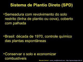 Sistema de Plantio Direto (SPD)‏ Semeadura com revolvimento do solo restrito (linha de plantio ou cova), coberto com palhada Brasil: década de 1970, controle químico das plantas espontâneas Conservar o solo e economizar combustíveis Marcelo Venturi -  [email_address]  -  http://agroecologia.ufsc.br 