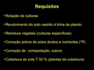 Requisitos Rotação de culturas Revolvimento do solo restrito à linha de plantio Resíduos vegetais (culturas específicas)‏ Correção prévia de solos ácidos e nutrientes (*P)‏ Correção de  compactação, sulcos  Cobertura do solo    50 % (plantas de cobertura)‏ 