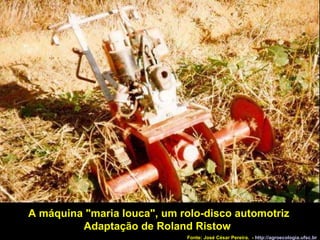 A máquina "maria louca", um rolo-disco automotriz Adaptação de Roland Ristow  Fonte: José César Pereira.  -  http://agroecologia.ufsc.br 