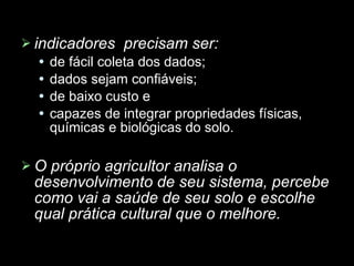 indicadores  precisam ser: de fácil coleta dos dados; dados sejam confiáveis;  de baixo custo e capazes de integrar propriedades físicas, químicas e biológicas do solo.  O próprio agricultor analisa o desenvolvimento de seu sistema, percebe como vai a saúde de seu solo e escolhe qual prática cultural que o melhore. 