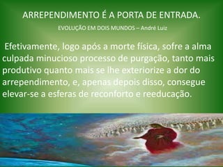 ARREPENDIMENTO É A PORTA DE ENTRADA.
EVOLUÇÃO EM DOIS MUNDOS – André Luiz
Efetivamente, logo após a morte física, sofre a alma
culpada minucioso processo de purgação, tanto mais
produtivo quanto mais se lhe exteriorize a dor do
arrependimento, e, apenas depois disso, consegue
elevar-se a esferas de reconforto e reeducação.
 