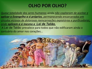 OLHO POR OLHO?
Quase totalidade dos seres humanos ainda não cogitaram de aceitar e
aplicar o Evangelho a si próprios, permanecendo encarcerados em
círculos viciosos de dolorosas reencarnações expiatórias e purificadoras,
onde aplicam a si mesmo a Lei de Talião.
A Lei de Talião prevalece para todos que não edificaram ainda o
santuário do amor nos corações...
 