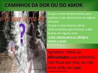 CAMINHOS DA DOR OU DO AMOR.
O que o amor levaria meses para
explicar, a dor demonstra em alguns
minutos.
O que o amor levaria várias
reencarnações para ensinar, a dor
ensina em alguns anos.
A dor chama para si, obriga a
sentar e ouvir.
Agradeço todas as
dificuldades que enfrentei;
não fosse por elas, eu não
teria saído do lugar.
Francisco Candido Xavier
 