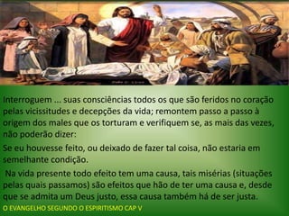 Interroguem ... suas consciências todos os que são feridos no coração
pelas vicissitudes e decepções da vida; remontem passo a passo à
origem dos males que os torturam e verifiquem se, as mais das vezes,
não poderão dizer:
Se eu houvesse feito, ou deixado de fazer tal coisa, não estaria em
semelhante condição.
Na vida presente todo efeito tem uma causa, tais misérias (situações
pelas quais passamos) são efeitos que hão de ter uma causa e, desde
que se admita um Deus justo, essa causa também há de ser justa.
O EVANGELHO SEGUNDO O ESPIRITISMO CAP V
 