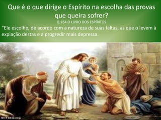 Que é o que dirige o Espírito na escolha das provas
que queira sofrer?
Q.264 O LIVRO DOS ESPÍRITOS
“Ele escolhe, de acordo com a natureza de suas faltas, as que o levem à
expiação destas e a progredir mais depressa.
 
