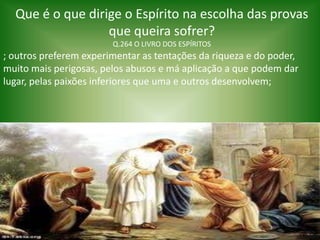 Que é o que dirige o Espírito na escolha das provas
que queira sofrer?
Q.264 O LIVRO DOS ESPÍRITOS
; outros preferem experimentar as tentações da riqueza e do poder,
muito mais perigosas, pelos abusos e má aplicação a que podem dar
lugar, pelas paixões inferiores que uma e outros desenvolvem;
 