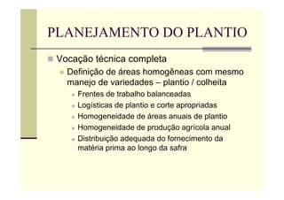 PLANEJAMENTO DO PLANTIO
 Vocação técnica completa
 Definição de áreas homogêneas com mesmo
manejo de variedades – plantio / colheita
 Frentes de trabalho balanceadas
 Logísticas de plantio e corte apropriadas
 Homogeneidade de áreas anuais de plantio
 Homogeneidade de produção agrícola anual
 Distribuição adequada do fornecimento da
matéria prima ao longo da safra
 