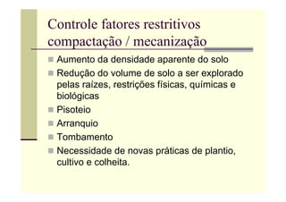 Controle fatores restritivos
compactação / mecanização
 Aumento da densidade aparente do solo
 Redução do volume de solo a ser explorado
pelas raízes, restrições físicas, químicas e
biológicas
 Pisoteio
 Arranquio
 Tombamento
 Necessidade de novas práticas de plantio,
cultivo e colheita.
 