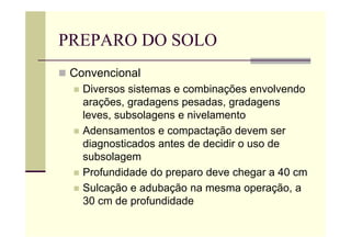 PREPARO DO SOLO
 Convencional
 Diversos sistemas e combinações envolvendo
arações, gradagens pesadas, gradagens
leves, subsolagens e nivelamento
 Adensamentos e compactação devem ser
diagnosticados antes de decidir o uso de
subsolagem
 Profundidade do preparo deve chegar a 40 cm
 Sulcação e adubação na mesma operação, a
30 cm de profundidade
 