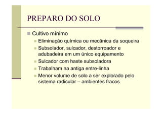 PREPARO DO SOLO
 Cultivo mínimo
 Eliminação química ou mecânica da soqueira
 Subsolador, sulcador, destorroador e
adubadeira em um único equipamento
 Sulcador com haste subsoladora
 Trabalham na antiga entre-linha
 Menor volume de solo a ser explorado pelo
sistema radicular – ambientes fracos
 