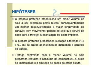  O preparo profundo proporciona um maior volume de
solo a ser explorado pelas raízes, conseqüentemente
um melhor desenvolvimento e maior longevidade do
canavial sem movimentar porção do solo que servirá de
base para o tráfego. Mecanização de baixo impacto.
 O preparo profundo proporciona sulcação alternada (1,5
x 0,9 m) ou outros adensamentos mantendo o controle
do tráfego.
 Tráfego controlado com o menor volume de solo
preparado reduzirá o consumo de combustível, o custo
de implantação e a emissão de gases do efeito estufa.
HIPÓTESES
 