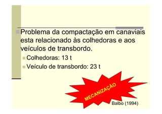 Problema da compactação em canaviais
esta relacionado às colhedoras e aos
veículos de transbordo.
 Colhedoras: 13 t
 Veículo de transbordo: 23 t
Balbo (1994)
 