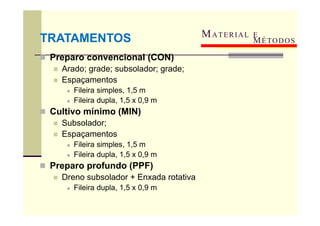 MATERIAL E
 Preparo convencional (CON)
 Arado; grade; subsolador; grade;
 Espaçamentos
 Fileira simples, 1,5 m
 Fileira dupla, 1,5 x 0,9 m
 Cultivo mínimo (MIN)
 Subsolador;
 Espaçamentos
 Fileira simples, 1,5 m
 Fileira dupla, 1,5 x 0,9 m
 Preparo profundo (PPF)
 Dreno subsolador + Enxada rotativa
 Fileira dupla, 1,5 x 0,9 m
TRATAMENTOS MÉTODOS
 