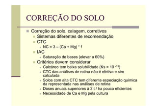 CORREÇÃO DO SOLO
 Correção do solo, calagem, corretivos
 Sistemas diferentes de recomendação
 CTC
 NC = 3 – (Ca + Mg) * f
 IAC
 Saturação de bases (elevar a 60%)
 Critérios devem considerar
 Calcáreo tem baixa solubilidade (Ks = 10 -13)
 CTC das análises de rotina não é efetiva e sim
calculada
 Solos com alta CTC tem diferente especiação química
da representada nas análises de rotina
 Doses anuais superiores à 3 t / ha pouco eficientes
 Necessidade de Ca e Mg pela cultura
 