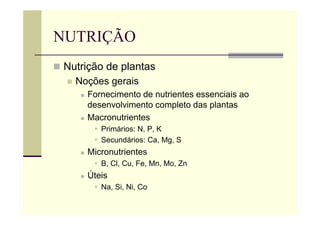 NUTRIÇÃO
 Nutrição de plantas
 Noções gerais
 Fornecimento de nutrientes essenciais ao
desenvolvimento completo das plantas
 Macronutrientes
 Primários: N, P, K
 Secundários: Ca, Mg, S
 Micronutrientes
 B, Cl, Cu, Fe, Mn, Mo, Zn
 Úteis
 Na, Si, Ni, Co
 