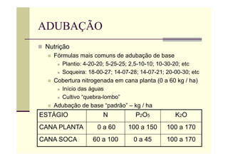 ADUBAÇÃO
 Nutrição
 Fórmulas mais comuns de adubação de base
 Plantio: 4-20-20; 5-25-25; 2,5-10-10; 10-30-20; etc
 Soqueira: 18-00-27; 14-07-28; 14-07-21; 20-00-30; etc
 Cobertura nitrogenada em cana planta (0 a 60 kg / ha)
 Início das águas
 Cultivo “quebra-lombo”
 Adubação de base “padrão” – kg / ha
ESTÁGIO N P2O5 K2O
CANA PLANTA 0 a 60 100 a 150 100 a 170
CANA SOCA 60 a 100 0 a 45 100 a 170
 
