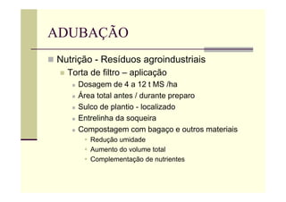 ADUBAÇÃO
 Nutrição - Resíduos agroindustriais
 Torta de filtro – aplicação
 Dosagem de 4 a 12 t MS /ha
 Área total antes / durante preparo
 Sulco de plantio - localizado
 Entrelinha da soqueira
 Compostagem com bagaço e outros materiais
 Redução umidade
 Aumento do volume total
 Complementação de nutrientes
 