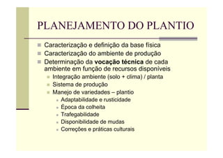 PLANEJAMENTO DO PLANTIO
 Caracterização e definição da base física
 Caracterização do ambiente de produção
 Determinação da vocação técnica de cada
ambiente em função de recursos disponíveis
 Integração ambiente (solo + clima) / planta
 Sistema de produção
 Manejo de variedades – plantio
 Adaptabilidade e rusticidade
 Época da colheita
 Trafegabilidade
 Disponibilidade de mudas
 Correções e práticas culturais
 