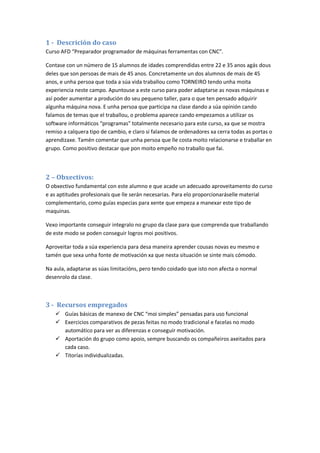 1 - Descrición do caso
Curso AFD “Preparador programador de máquinas ferramentas con CNC”.

Contase con un número de 15 alumnos de idades comprendidas entre 22 e 35 anos agás dous
deles que son persoas de mais de 45 anos. Concretamente un dos alumnos de mais de 45
anos, e unha persoa que toda a súa vida traballou como TORNEIRO tendo unha moita
experiencia neste campo. Apuntouse a este curso para poder adaptarse as novas máquinas e
así poder aumentar a produción do seu pequeno taller, para o que ten pensado adquirir
algunha máquina nova. E unha persoa que participa na clase dando a súa opinión cando
falamos de temas que el traballou, o problema aparece cando empezamos a utilizar os
software informáticos “programas” totalmente necesario para este curso, xa que se mostra
remiso a calquera tipo de cambio, e claro si falamos de ordenadores xa cerra todas as portas o
aprendizaxe. Tamén comentar que unha persoa que lle costa moito relacionarse e traballar en
grupo. Como positivo destacar que pon moito empeño no traballo que fai.



2 – Obxectivos:
O obxectivo fundamental con este alumno e que acade un adecuado aproveitamento do curso
e as aptitudes profesionais que lle serán necesarias. Para elo proporcionaráselle material
complementario, como guías especias para xente que empeza a manexar este tipo de
maquinas.

Vexo importante conseguir integralo no grupo da clase para que comprenda que traballando
de este modo se poden conseguir logros moi positivos.

Aproveitar toda a súa experiencia para desa maneira aprender cousas novas eu mesmo e
tamén que sexa unha fonte de motivación xa que nesta situación se sinte mais cómodo.

Na aula, adaptarse as súas limitacións, pero tendo coidado que isto non afecta o normal
desenrolo da clase.



3 - Recursos empregados
    Guías básicas de manexo de CNC “moi simples” pensadas para uso funcional
    Exercicios comparativos de pezas feitas no modo tradicional e facelas no modo
     automático para ver as diferenzas e conseguir motivación.
    Aportación do grupo como apoio, sempre buscando os compañeiros axeitados para
     cada caso.
    Titorías individualizadas.
 