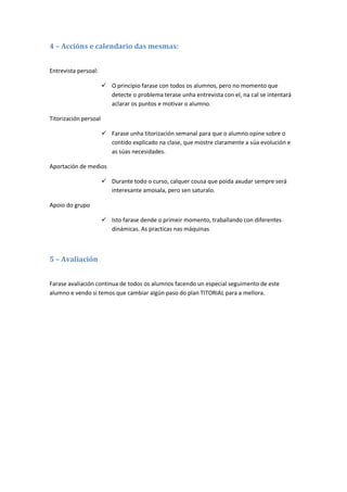 4 – Accións e calendario das mesmas:


Entrevista persoal:

                        O principio farase con todos os alumnos, pero no momento que
                         detecte o problema terase unha entrevista con el, na cal se intentará
                         aclarar os puntos e motivar o alumno.

Titorización persoal

                        Farase unha titorización semanal para que o alumno opine sobre o
                         contido explicado na clase, que mostre claramente a súa evolución e
                         as súas necesidades.

Aportación de medios

                        Durante todo o curso, calquer cousa que poida axudar sempre será
                         interesante amosala, pero sen saturalo.

Apoio do grupo

                        Isto farase dende o primeir momento, traballando con diferentes
                         dinámicas. As practicas nas máquinas



5 – Avaliación


Farase avaliación continua de todos os alumnos facendo un especial seguimento de este
alumno e vendo si temos que cambiar algún paso do plan TITORIAL para a mellora.
 