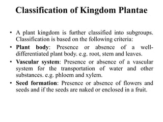 Classification of Kingdom Plantae
• A plant kingdom is further classified into subgroups.
Classification is based on the following criteria:
• Plant body: Presence or absence of a well-
differentiated plant body. e.g. root, stem and leaves.
• Vascular system: Presence or absence of a vascular
system for the transportation of water and other
substances. e.g. phloem and xylem.
• Seed formation: Presence or absence of flowers and
seeds and if the seeds are naked or enclosed in a fruit.
 