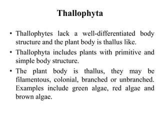 Thallophyta
• Thallophytes lack a well-differentiated body
structure and the plant body is thallus like.
• Thallophyta includes plants with primitive and
simple body structure.
• The plant body is thallus, they may be
filamentous, colonial, branched or unbranched.
Examples include green algae, red algae and
brown algae.
 