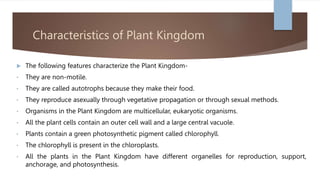 Characteristics of Plant Kingdom
 The following features characterize the Plant Kingdom-
• They are non-motile.
• They are called autotrophs because they make their food.
• They reproduce asexually through vegetative propagation or through sexual methods.
• Organisms in the Plant Kingdom are multicellular, eukaryotic organisms.
• All the plant cells contain an outer cell wall and a large central vacuole.
• Plants contain a green photosynthetic pigment called chlorophyll.
• The chlorophyll is present in the chloroplasts.
• All the plants in the Plant Kingdom have different organelles for reproduction, support,
anchorage, and photosynthesis.
 