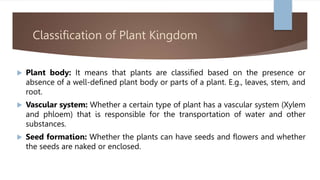 Classification of Plant Kingdom
 Plant body: It means that plants are classified based on the presence or
absence of a well-defined plant body or parts of a plant. E.g., leaves, stem, and
root.
 Vascular system: Whether a certain type of plant has a vascular system (Xylem
and phloem) that is responsible for the transportation of water and other
substances.
 Seed formation: Whether the plants can have seeds and flowers and whether
the seeds are naked or enclosed.
 